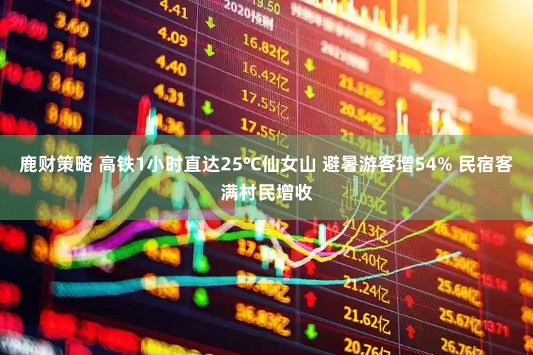 鹿财策略 高铁1小时直达25℃仙女山 避暑游客增54% 民宿客满村民增收