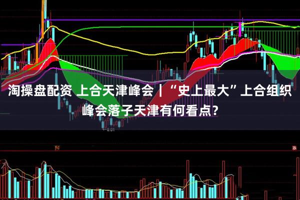 淘操盘配资 上合天津峰会｜“史上最大”上合组织峰会落子天津有何看点？