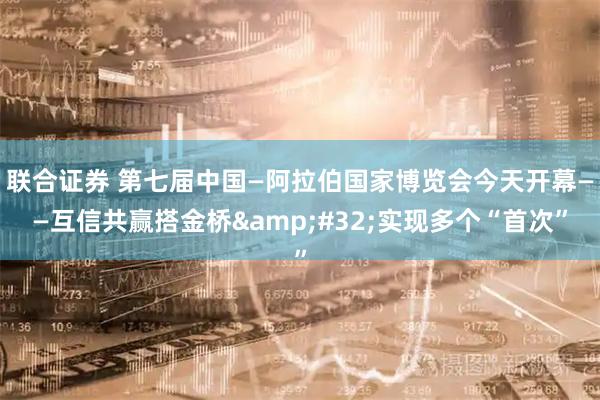 联合证券 第七届中国—阿拉伯国家博览会今天开幕——互信共赢搭金桥&#32;实现多个“首次”