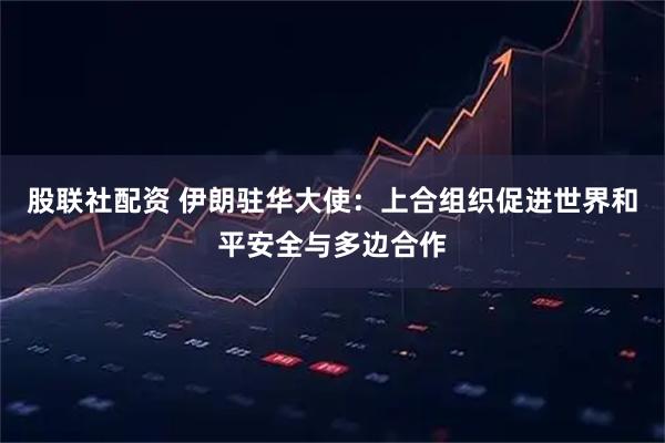 股联社配资 伊朗驻华大使：上合组织促进世界和平安全与多边合作