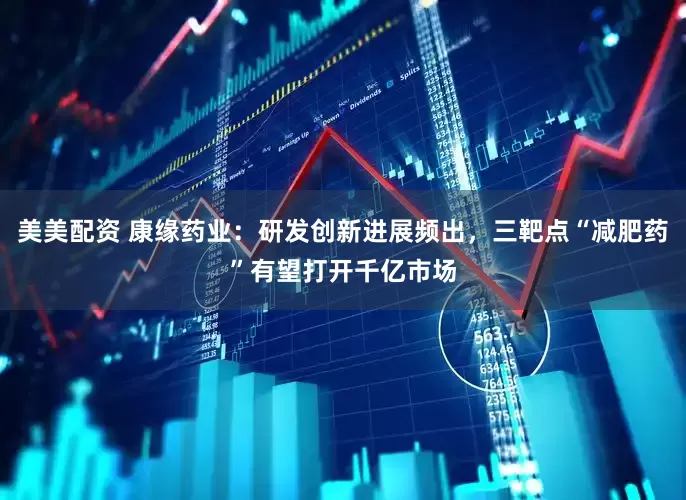 美美配资 康缘药业：研发创新进展频出，三靶点“减肥药”有望打开千亿市场