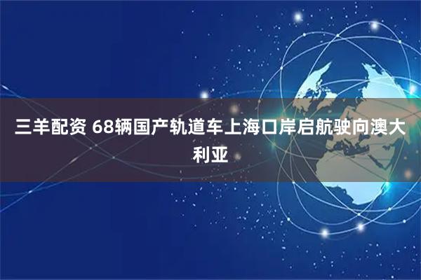 三羊配资 68辆国产轨道车上海口岸启航驶向澳大利亚