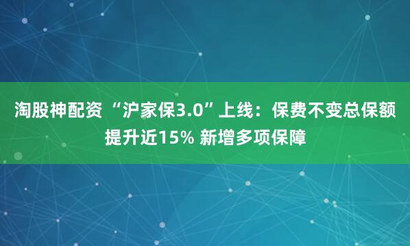 淘股神配资 “沪家保3.0”上线：保费不变总保额提升近15% 新增多项保障