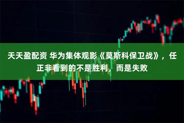 天天盈配资 华为集体观影《莫斯科保卫战》，任正非看到的不是胜利，而是失败