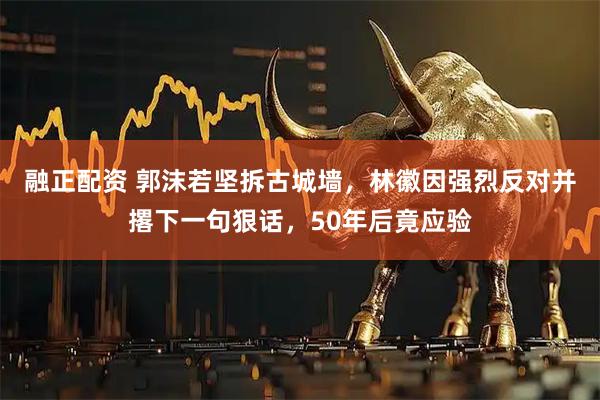 融正配资 郭沫若坚拆古城墙，林徽因强烈反对并撂下一句狠话，50年后竟应验