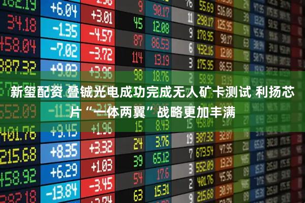 新玺配资 叠铖光电成功完成无人矿卡测试 利扬芯片“一体两翼”战略更加丰满