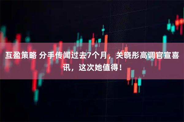 互盈策略 分手传闻过去7个月，关晓彤高调官宣喜讯，这次她值得！
