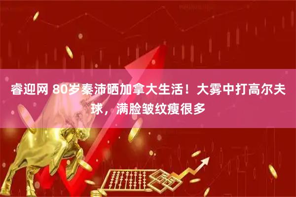 睿迎网 80岁秦沛晒加拿大生活！大雾中打高尔夫球，满脸皱纹瘦很多