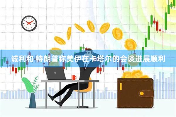 诚利和 特朗普称美伊在卡塔尔的会谈进展顺利