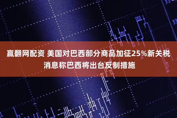 赢翻网配资 美国对巴西部分商品加征25%新关税 消息称巴西将出台反制措施